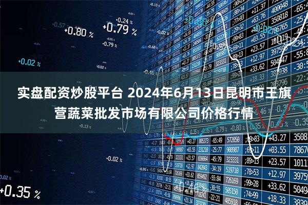 实盘配资炒股平台 2024年6月13日昆明市王旗营蔬菜批发市场有限公司价格行情