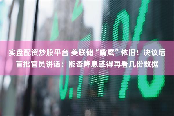 实盘配资炒股平台 美联储“嘴鹰”依旧！决议后首批官员讲话：能否降息还得再看几份数据