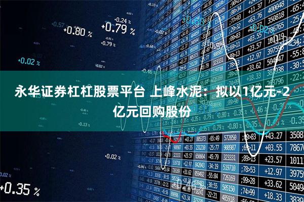 永华证券杠杠股票平台 上峰水泥：拟以1亿元-2亿元回购股份