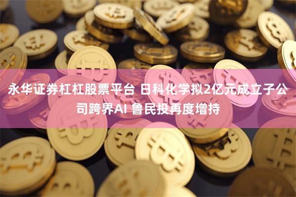 永华证券杠杠股票平台 日科化学拟2亿元成立子公司跨界AI 鲁民投再度增持