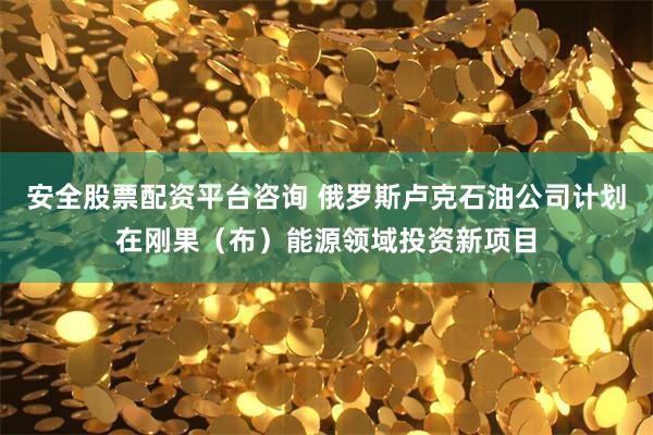 安全股票配资平台咨询 俄罗斯卢克石油公司计划在刚果（布）能源领域投资新项目