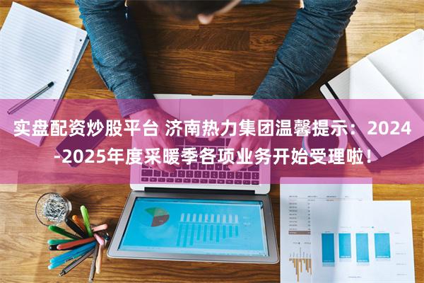 实盘配资炒股平台 济南热力集团温馨提示：2024-2025年度采暖季各项业务开始受理啦！