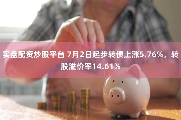 实盘配资炒股平台 7月2日起步转债上涨5.76%，转股溢价率14.61%