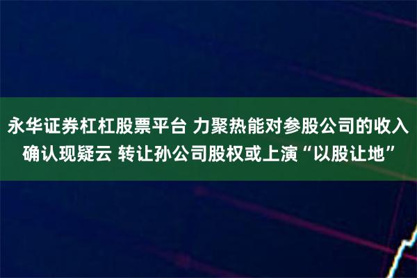 永华证券杠杠股票平台 力聚热能对参股公司的收入确认现疑云 转让孙公司股权或上演“以股让地”