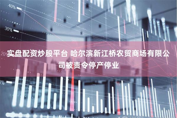 实盘配资炒股平台 哈尔滨新江桥农贸商场有限公司被责令停产停业