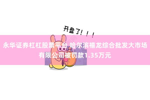 永华证券杠杠股票平台 哈尔滨禧龙综合批发大市场有限公司被罚款1.35万元