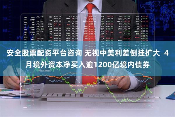 安全股票配资平台咨询 无视中美利差倒挂扩大  4月境外资本净买入逾1200亿境内债券