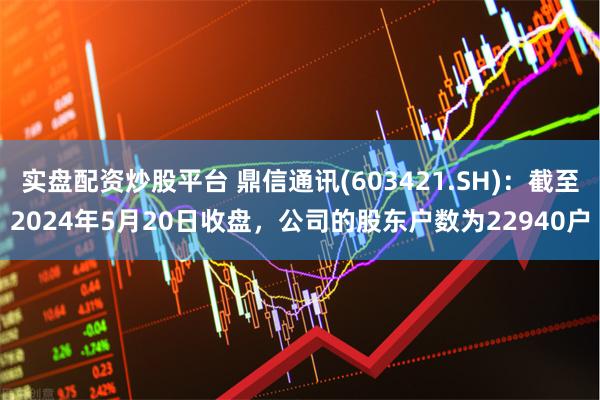 实盘配资炒股平台 鼎信通讯(603421.SH)：截至2024年5月20日收盘，公司的股东户数为22940户