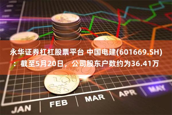 永华证券杠杠股票平台 中国电建(601669.SH)：截至5月20日，公司股东户数约为36.41万