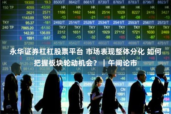 永华证券杠杠股票平台 市场表现整体分化 如何把握板块轮动机会？｜午间论市