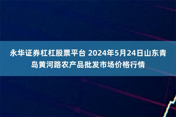永华证券杠杠股票平台 2024年5月24日山东青岛黄河路农产品批发市场价格行情