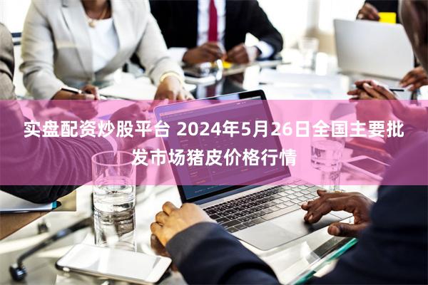 实盘配资炒股平台 2024年5月26日全国主要批发市场猪皮价格行情