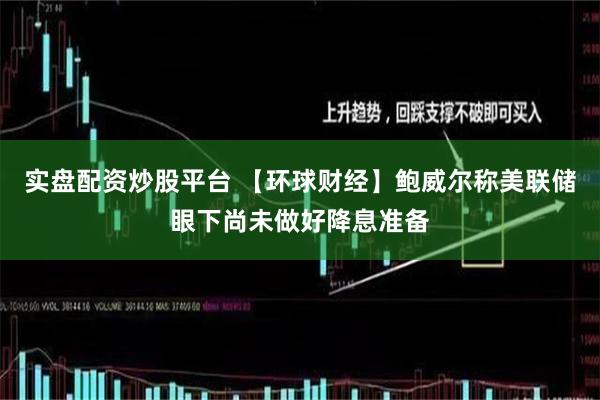 实盘配资炒股平台 【环球财经】鲍威尔称美联储眼下尚未做好降息准备
