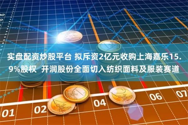 实盘配资炒股平台 拟斥资2亿元收购上海嘉乐15.9%股权  开润股份全面切入纺织面料及服装赛道