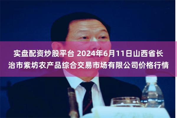 实盘配资炒股平台 2024年6月11日山西省长治市紫坊农产品综合交易市场有限公司价格行情