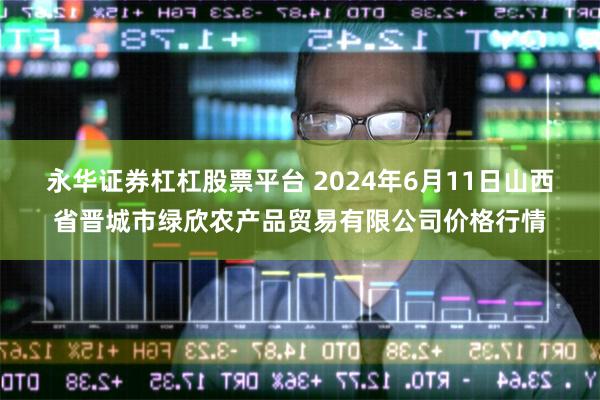 永华证券杠杠股票平台 2024年6月11日山西省晋城市绿欣农产品贸易有限公司价格行情