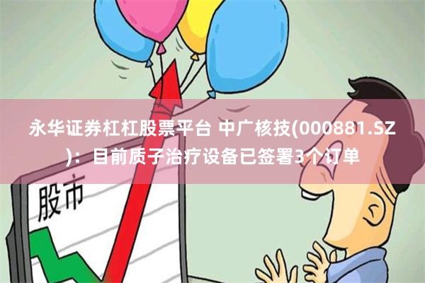 永华证券杠杠股票平台 中广核技(000881.SZ)：目前质子治疗设备已签署3个订单