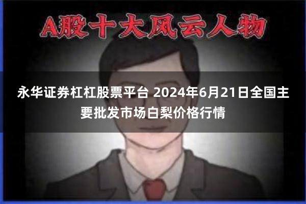 永华证券杠杠股票平台 2024年6月21日全国主要批发市场白梨价格行情