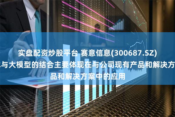 实盘配资炒股平台 赛意信息(300687.SZ)：与AI技术与大模型的结合主要体现在与公司现有产品和解决方案中的应用