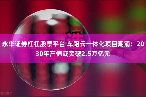 永华证券杠杠股票平台 车路云一体化项目潮涌：2030年产值或突破2.5万亿元