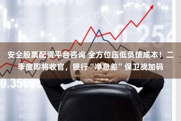 安全股票配资平台咨询 全方位压低负债成本！二季度即将收官，银行“净息差”保卫战加码
