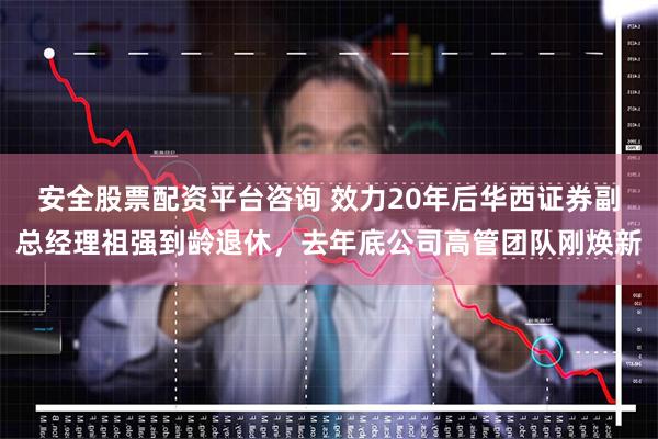 安全股票配资平台咨询 效力20年后华西证券副总经理祖强到龄退休，去年底公司高管团队刚焕新
