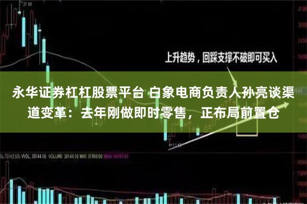 永华证券杠杠股票平台 白象电商负责人孙亮谈渠道变革：去年刚做即时零售，正布局前置仓