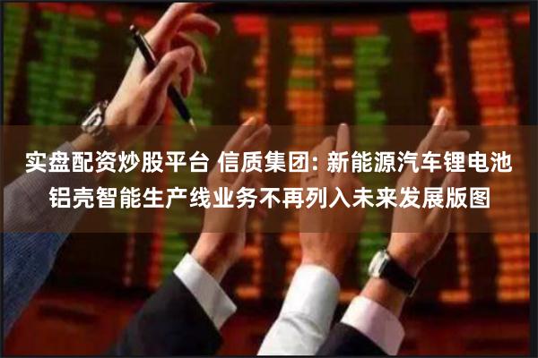 实盘配资炒股平台 信质集团: 新能源汽车锂电池铝壳智能生产线业务不再列入未来发展版图