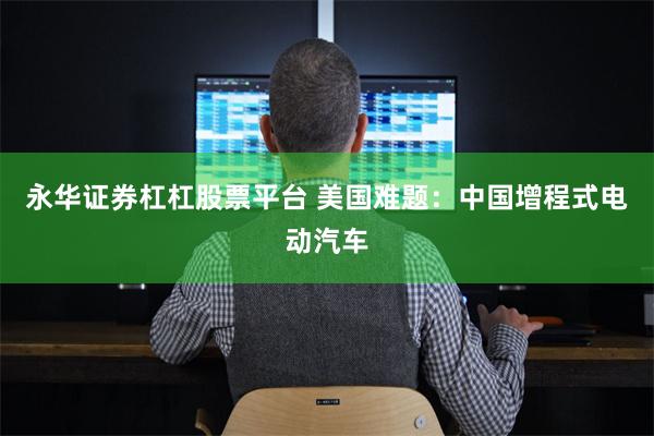 永华证券杠杠股票平台 美国难题：中国增程式电动汽车