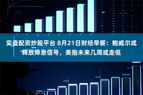 实盘配资炒股平台 8月21日财经早餐：鲍威尔或释放降息信号，美指未来几周或走低