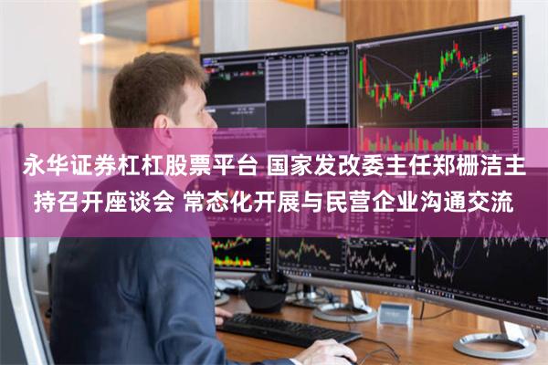永华证券杠杠股票平台 国家发改委主任郑栅洁主持召开座谈会 常态化开展与民营企业沟通交流
