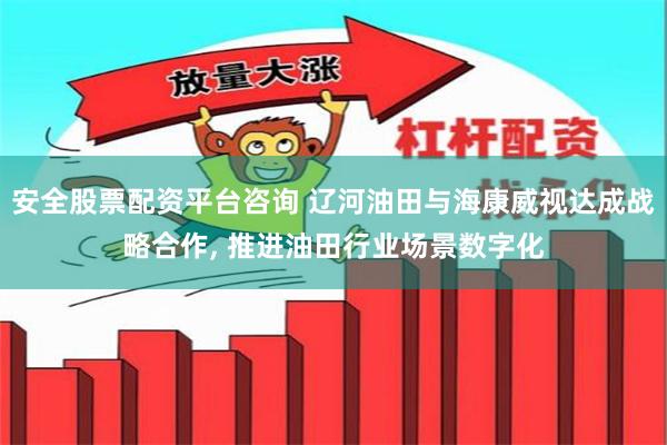 安全股票配资平台咨询 辽河油田与海康威视达成战略合作, 推进油田行业场景数字化