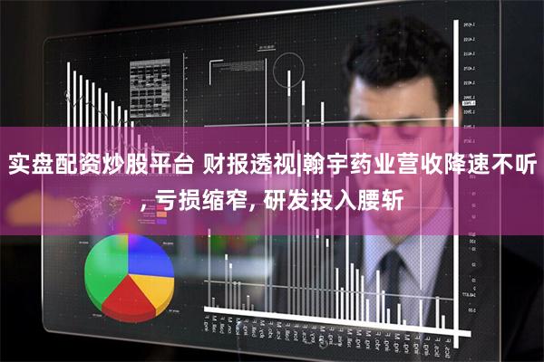 实盘配资炒股平台 财报透视|翰宇药业营收降速不听, 亏损缩窄, 研发投入腰斩