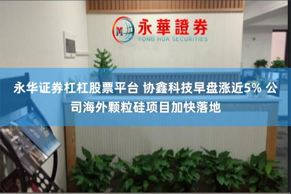 永华证券杠杠股票平台 协鑫科技早盘涨近5% 公司海外颗粒硅项目加快落地