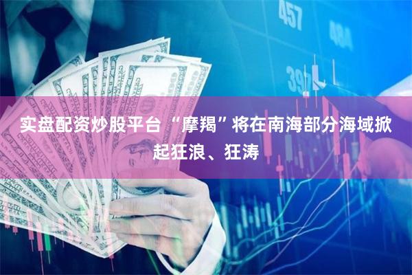 实盘配资炒股平台 “摩羯”将在南海部分海域掀起狂浪、狂涛