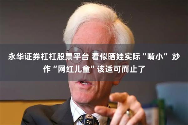 永华证券杠杠股票平台 看似晒娃实际“啃小” 炒作“网红儿童”该适可而止了