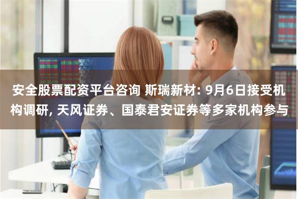 安全股票配资平台咨询 斯瑞新材: 9月6日接受机构调研, 天风证券、国泰君安证券等多家机构参与