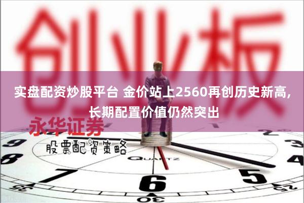 实盘配资炒股平台 金价站上2560再创历史新高, 长期配置价值仍然突出