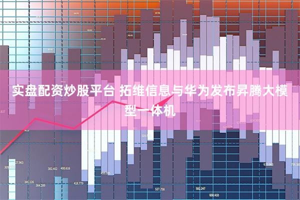实盘配资炒股平台 拓维信息与华为发布昇腾大模型一体机