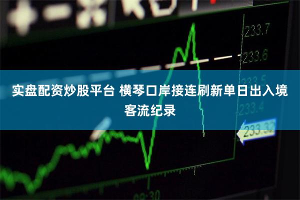 实盘配资炒股平台 横琴口岸接连刷新单日出入境客流纪录