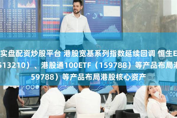 实盘配资炒股平台 港股宽基系列指数延续回调 恒生ETF易方达（513210）、港股通100ETF（159788）等产品布局港股核心资产
