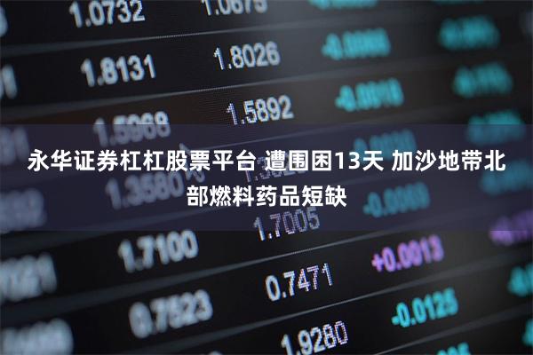 永华证券杠杠股票平台 遭围困13天 加沙地带北部燃料药品短缺