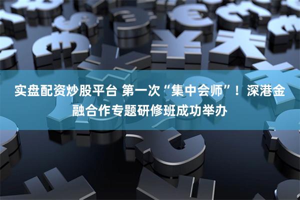 实盘配资炒股平台 第一次“集中会师”！深港金融合作专题研修班成功举办
