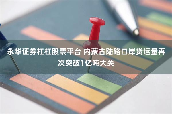 永华证券杠杠股票平台 内蒙古陆路口岸货运量再次突破1亿吨大关