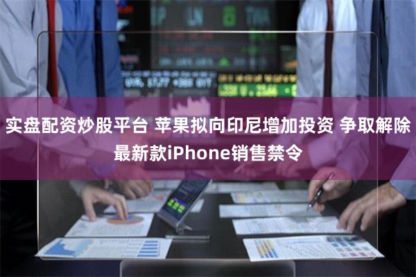 实盘配资炒股平台 苹果拟向印尼增加投资 争取解除最新款iPhone销售禁令
