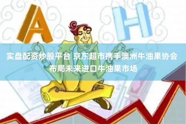 实盘配资炒股平台 京东超市携手澳洲牛油果协会 布局未来进口牛油果市场
