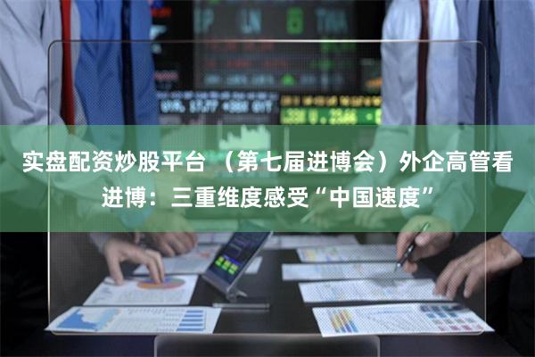 实盘配资炒股平台 （第七届进博会）外企高管看进博：三重维度感受“中国速度”