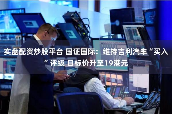 实盘配资炒股平台 国证国际：维持吉利汽车“买入”评级 目标价升至19港元