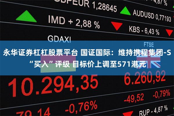 永华证券杠杠股票平台 国证国际：维持携程集团-S“买入”评级 目标价上调至571港元