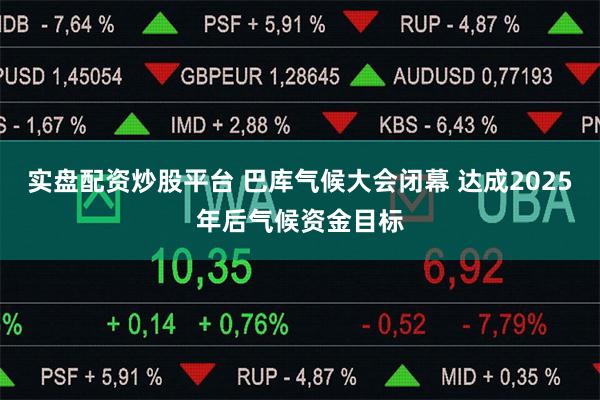 实盘配资炒股平台 巴库气候大会闭幕 达成2025年后气候资金目标